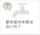 節水型の水栓はないの？